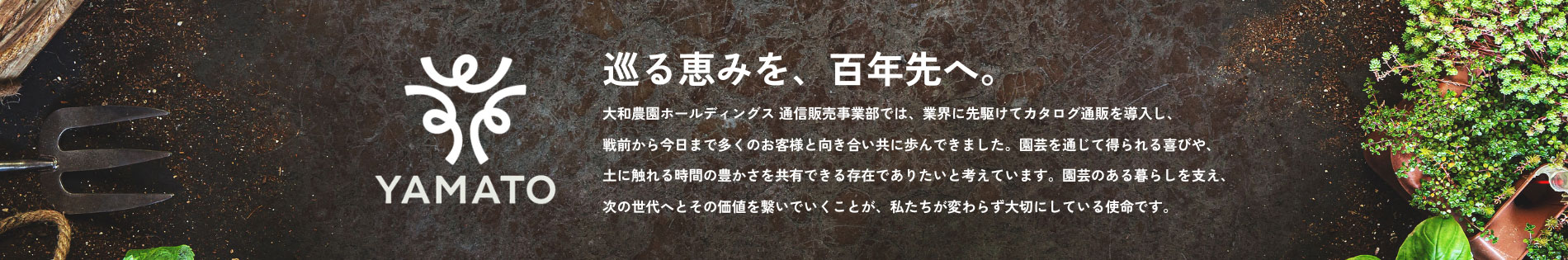 巡る恵みを、百年先へ。大和農園ホールディングス 通信販売事業部では、業界に先駆けてカタログ通販を導入し、戦前から今日まで多くのお客様と向き合い共に歩んできました。園芸を通じて得られる喜びや、土に触れる時間の豊かさを共有できる存在でありたいと考えています。園芸のある暮らしを支え、次の世代へとその価値を繋いでいくことが、私たちが変わらず大切にしている使命です。